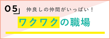 5，仲良しの仲間がいっぱい！ワクワクの職場